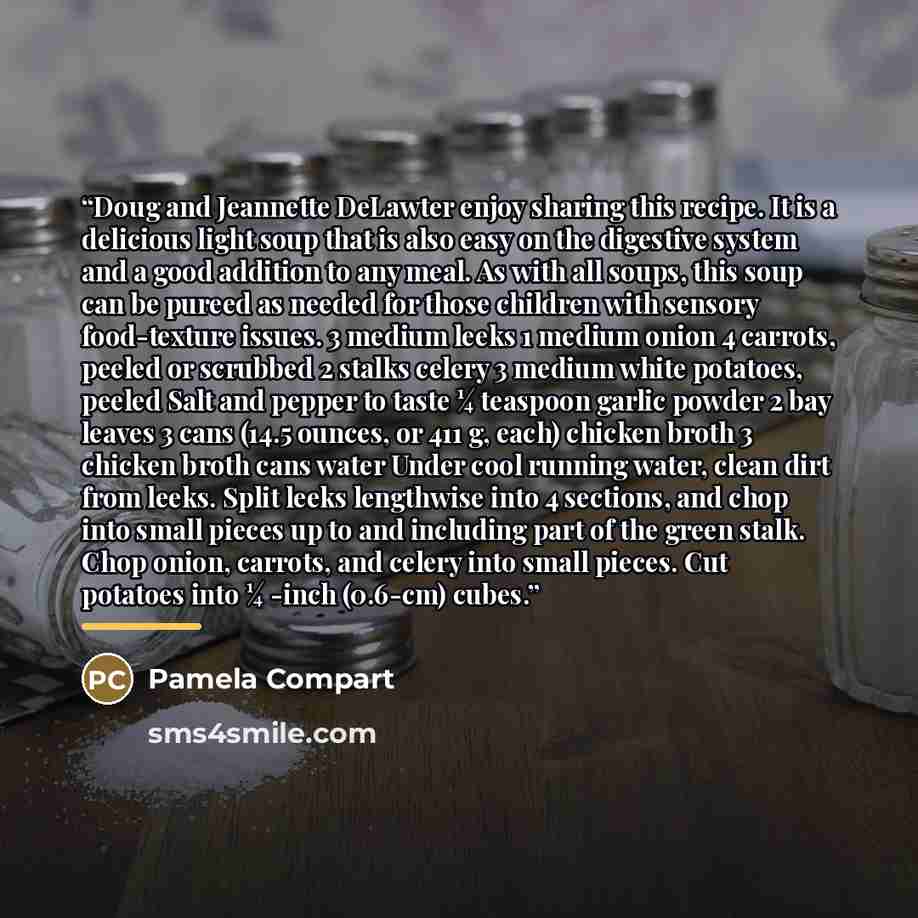 “Doug and Jeannette DeLawter enjoy sharing this recipe. It is a delicious light soup that is also easy on the digestive system and a good addition to any meal. As with all soups, this soup can be pureed as needed for those children with sensory food-texture issues. 3 medium leeks 1 medium onion 4…” quote by Pamela Compart