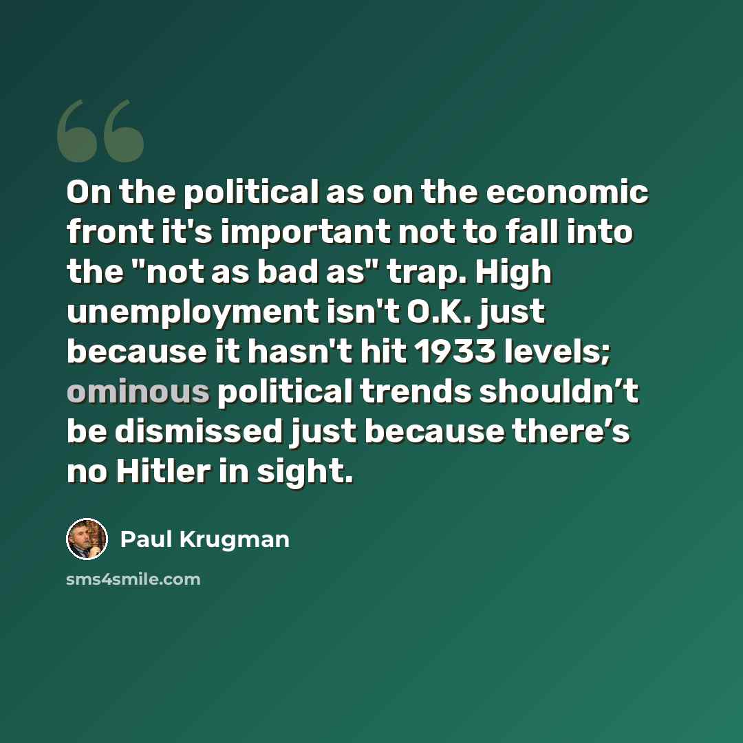 “On the political as on the economic front it's important not to fall into the "not as bad as" trap. High unemployment isn't O.K. just because it hasn't hit 1933 levels; ominous political trends shouldn’t be dismissed just because there’s no Hitler in sight.” quote by Paul Krugman