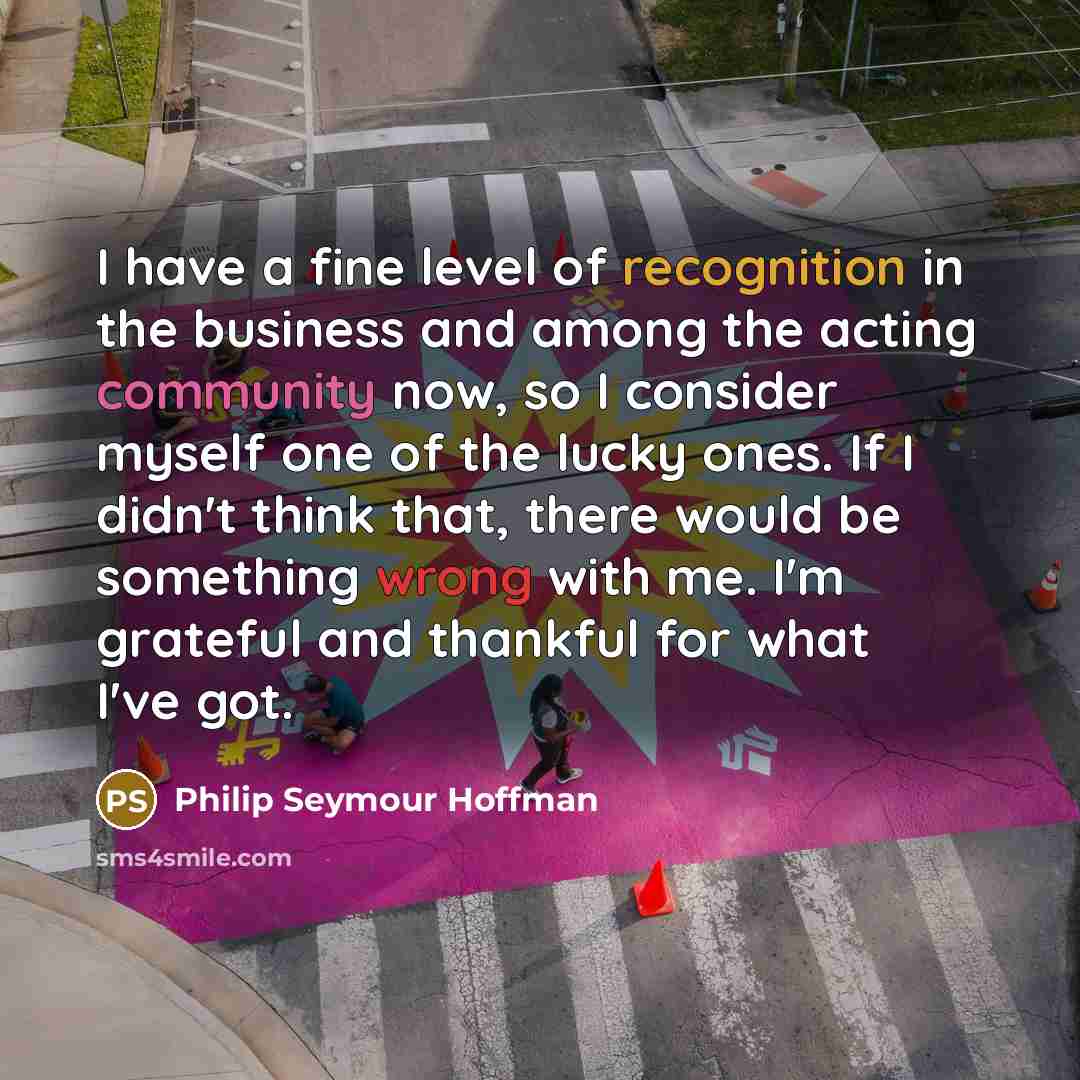 “I have a fine level of recognition in the business and among the acting community now, so I consider myself one of the lucky ones. If I didn't think that, there would be something wrong with me. I'm grateful and thankful for what I've got.” quote by Philip Seymour Hoffman
