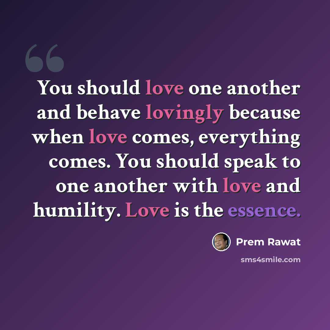 “You should love one another and behave lovingly because when love comes, everything comes. You should speak to one another with love and humility. Love is the essence.” quote by Prem Rawat
