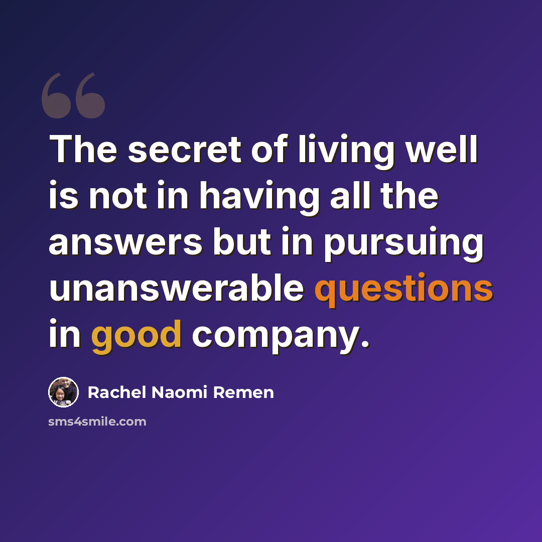 “The secret of living well is not in having all the answers but in pursuing unanswerable questions in good company.” quote by Rachel Naomi Remen