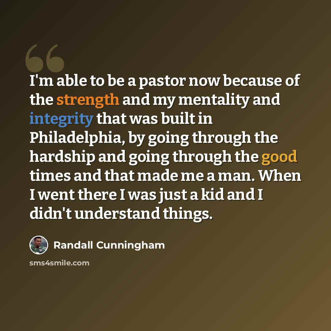 “I'm able to be a pastor now because of the strength and my mentality and integrity that was built in Philadelphia, by going through the hardship and going through the good times and that made me a man. When I went there I was just a kid and I didn't understand things.” quote by Randall Cunningham