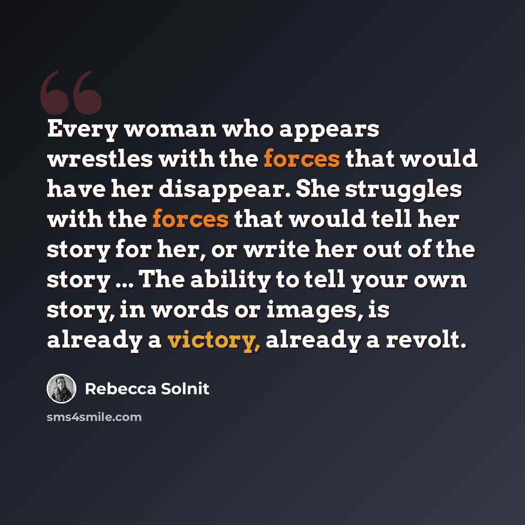 “Every woman who appears wrestles with the forces that would have her disappear. She struggles with the forces that would tell her story for her, or write her out of the story ... The ability to tell your own story, in words or images, is already a victory, already a revolt.” quote by Rebecca Solnit