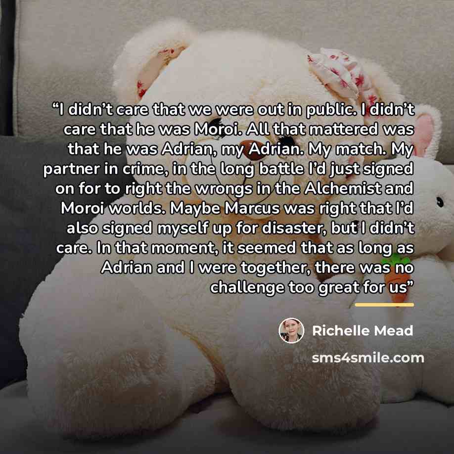 “I didn’t care that we were out in public. I didn’t care that he was Moroi. All that mattered was that he was Adrian, my Adrian. My match. My partner in crime, in the long battle I’d just signed on for to right the wrongs in the Alchemist and Moroi worlds. Maybe Marcus was right that I’d also…” quote by Richelle Mead