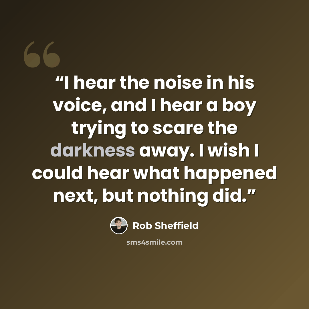 “I hear the noise in his voice, and I hear a boy trying to scare the darkness away. I wish I could hear what happened next, but nothing did.” quote by Rob Sheffield