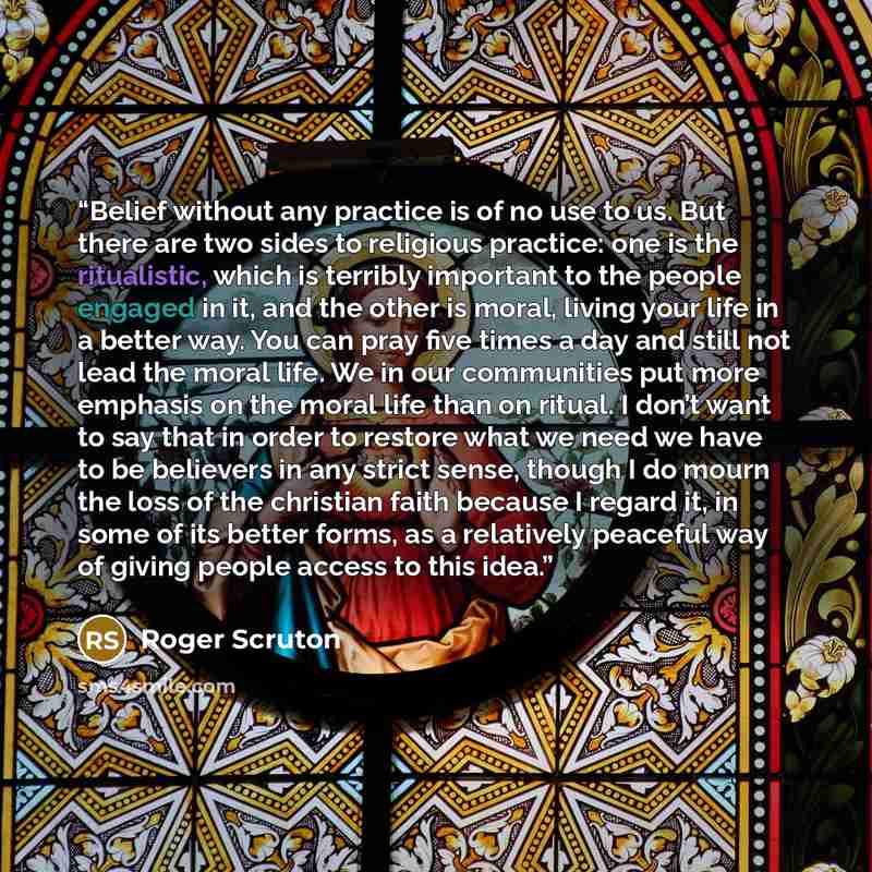 “Belief without any practice is of no use to us. But there are two sides to religious practice: one is the ritualistic, which is terribly important to the people engaged in it, and the other is moral, living your life in a better way. You can pray five times a day and still not lead the moral life…” quote by Roger Scruton