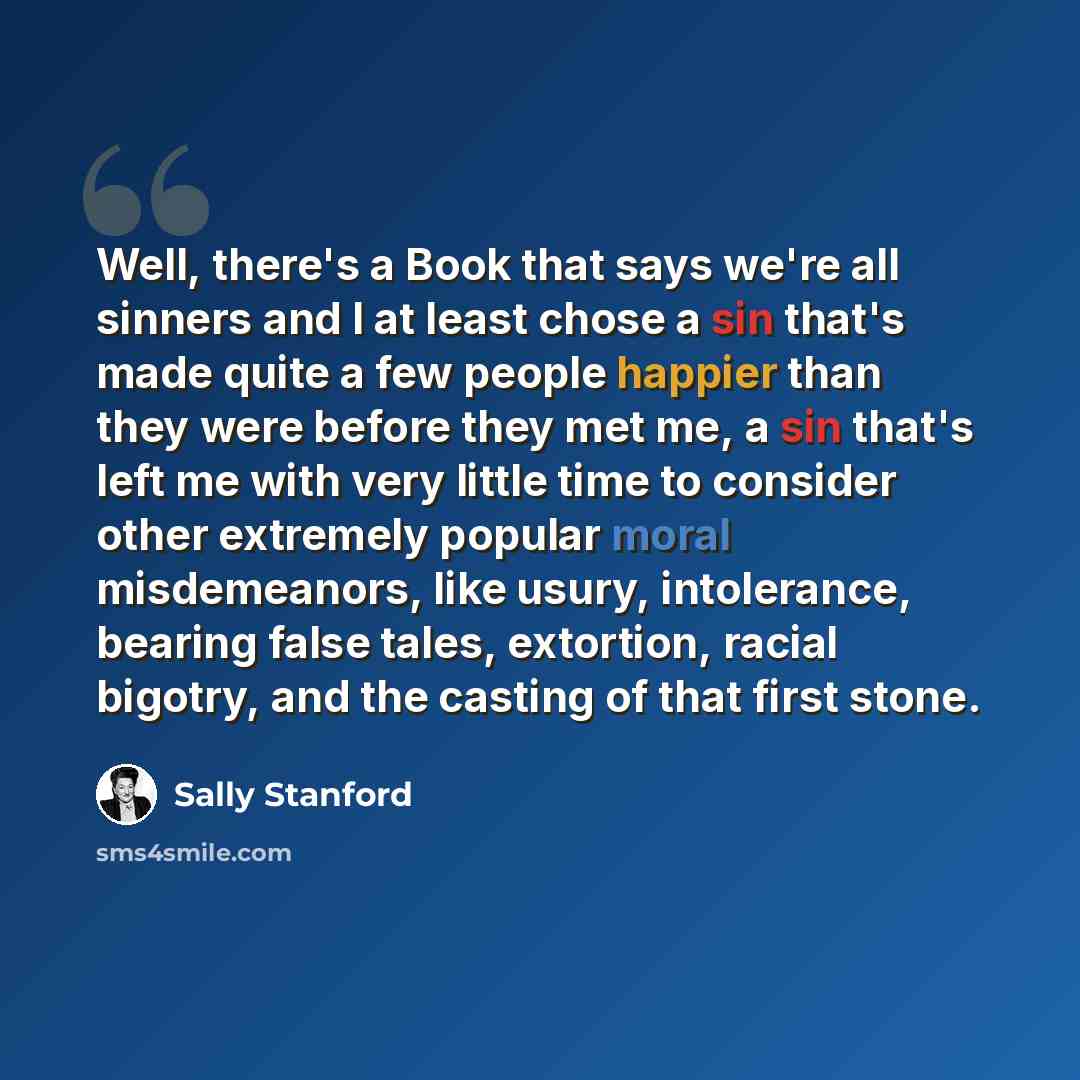 “Well, there's a Book that says we're all sinners and I at least chose a sin that's made quite a few people happier than they were before they met me, a sin that's left me with very little time to consider other extremely popular moral misdemeanors, like usury, intolerance, bearing false tales…” quote by Sally Stanford