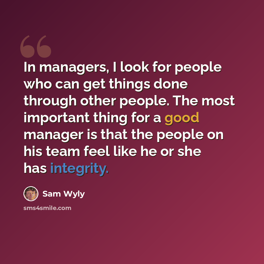 “In managers, I look for people who can get things done through other people. The most important thing for a good manager is that the people on his team feel like he or she has integrity.” quote by Sam Wyly