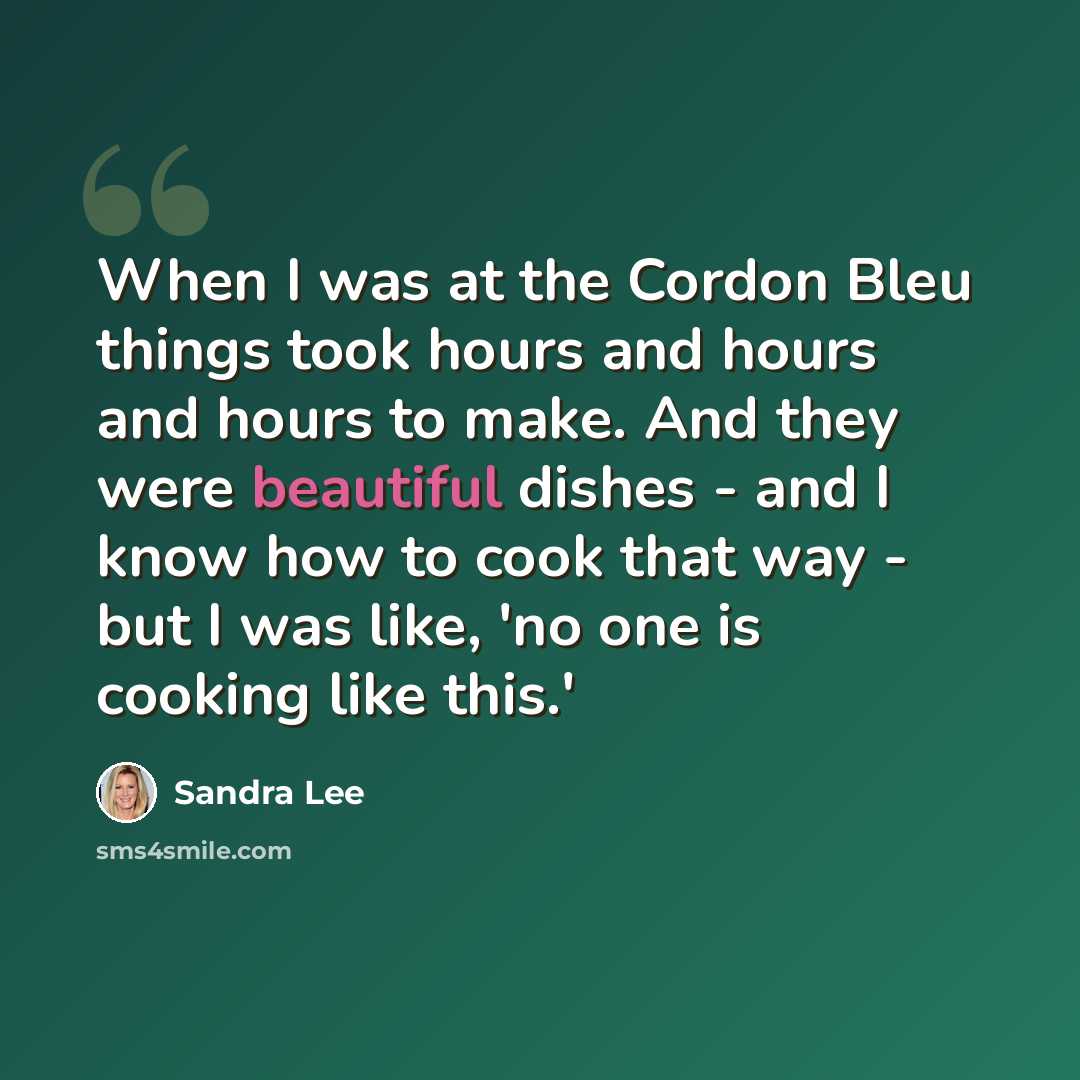 “When I was at the Cordon Bleu things took hours and hours and hours to make. And they were beautiful dishes - and I know how to cook that way - but I was like, 'no one is cooking like this.'” quote by Sandra Lee
