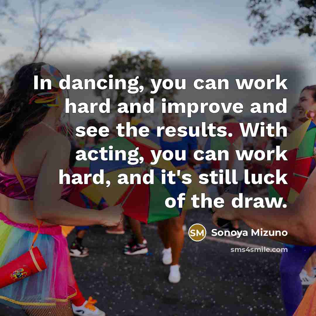 “In dancing, you can work hard and improve and see the results. With acting, you can work hard, and it's still luck of the draw.” quote by Sonoya Mizuno