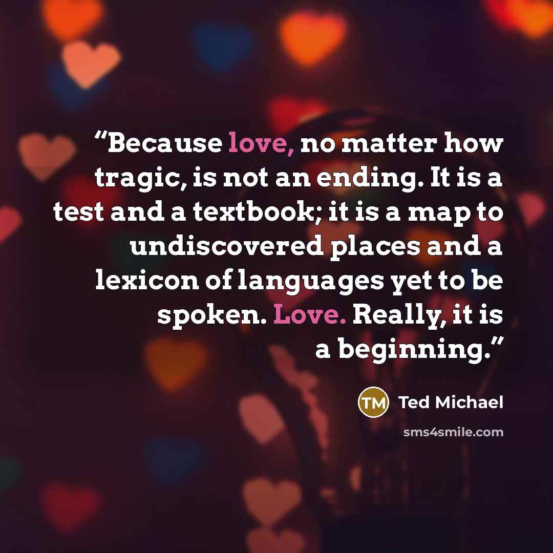 “Because love, no matter how tragic, is not an ending. It is a test and a textbook; it is a map to undiscovered places and a lexicon of languages yet to be spoken. Love. Really, it is a beginning.” quote by Ted Michael