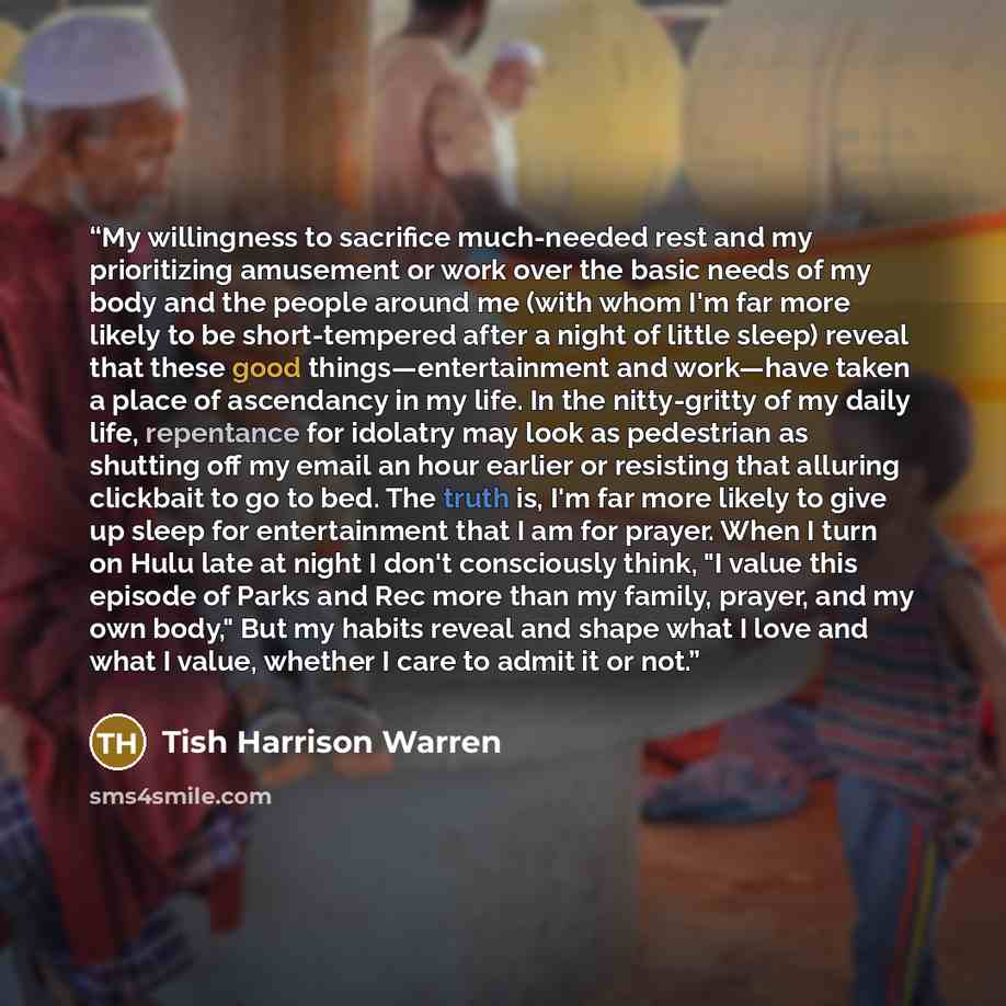 “My willingness to sacrifice much-needed rest and my prioritizing amusement or work over the basic needs of my body and the people around me (with whom I'm far more likely to be short-tempered after a night of little sleep) reveal that these good things—entertainment and work—have taken a place of…” quote by Tish Harrison Warren
