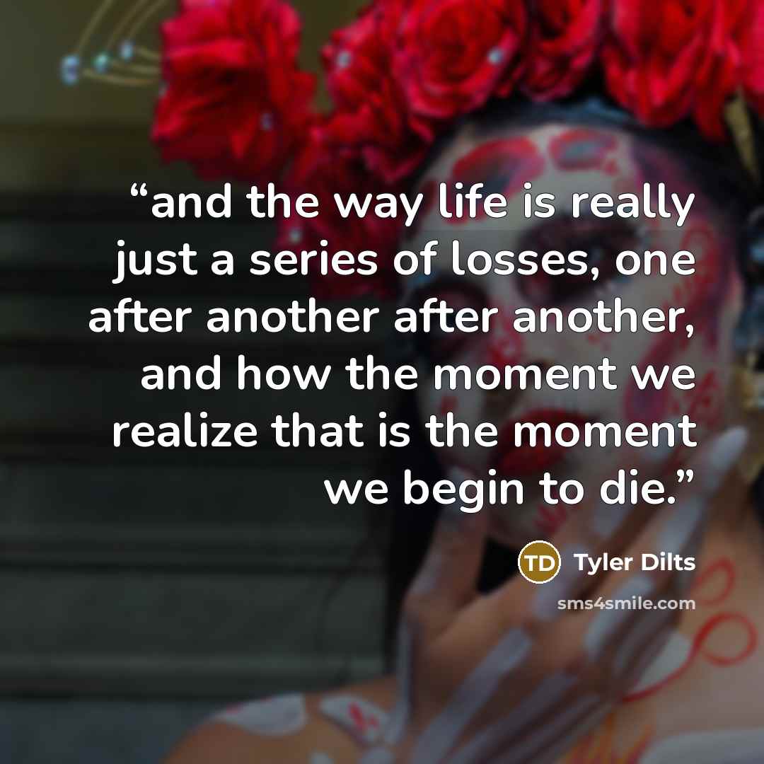 “and the way life is really just a series of losses, one after another after another, and how the moment we realize that is the moment we begin to die.” quote by Tyler Dilts