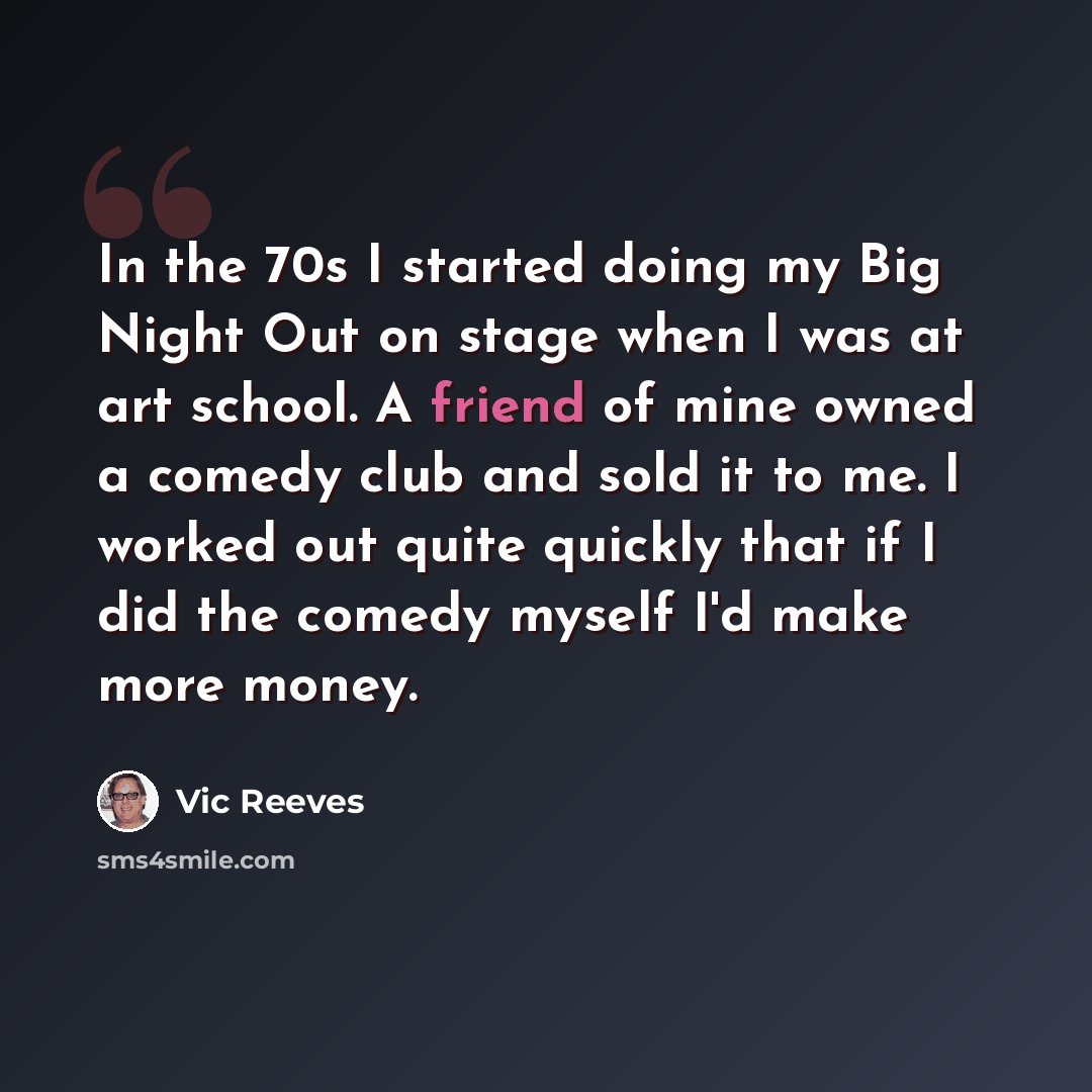 “In the 70s I started doing my Big Night Out on stage when I was at art school. A friend of mine owned a comedy club and sold it to me. I worked out quite quickly that if I did the comedy myself I'd make more money.” quote by Vic Reeves