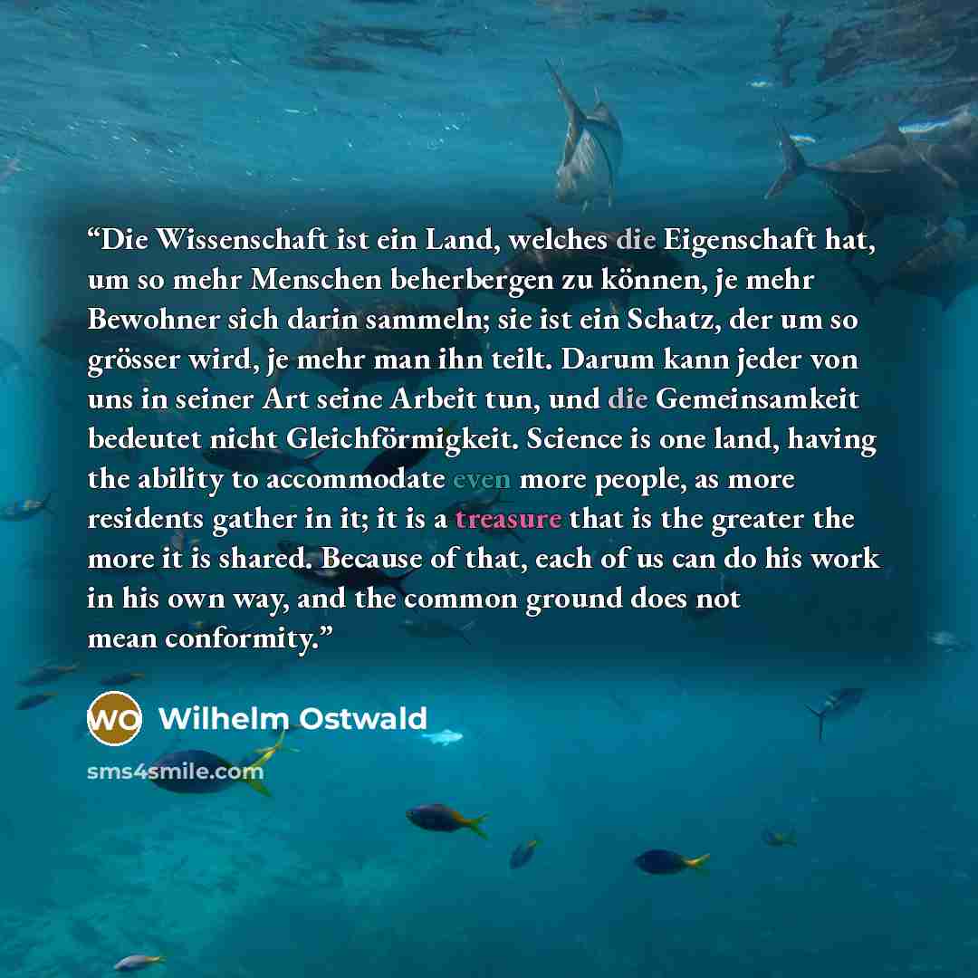 “Die Wissenschaft ist ein Land, welches die Eigenschaft hat, um so mehr Menschen beherbergen zu können, je mehr Bewohner sich darin sammeln; sie ist ein Schatz, der um so grösser wird, je mehr man ihn teilt. Darum kann jeder von uns in seiner Art seine Arbeit tun, und die Gemeinsamkeit bedeutet…” quote by Wilhelm Ostwald