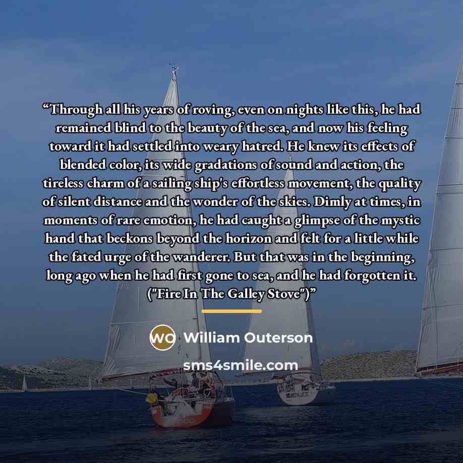 “Through all his years of roving, even on nights like this, he had remained blind to the beauty of the sea, and now his feeling toward it had settled into weary hatred. He knew its effects of blended color, its wide gradations of sound and action, the tireless charm of a sailing ship's effortless…” quote by William Outerson
