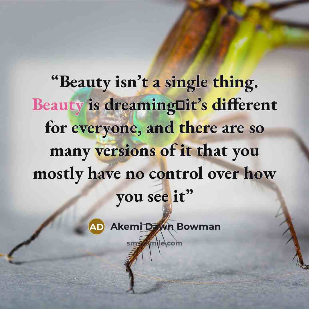 “Beauty isn’t a single thing. Beauty is dreaming一it’s different for everyone, and there are so many versions of it that you mostly have no control over how you see it” quote by Akemi Dawn Bowman