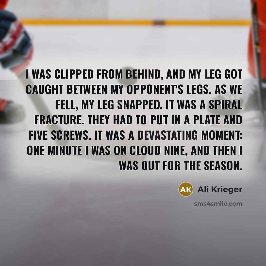 “I was clipped from behind, and my leg got caught between my opponent's legs. As we fell, my leg snapped. It was a spiral fracture. They had to put in a plate and five screws. It was a devastating moment: one minute I was on cloud nine, and then I was out for the season.” quote by Ali Krieger