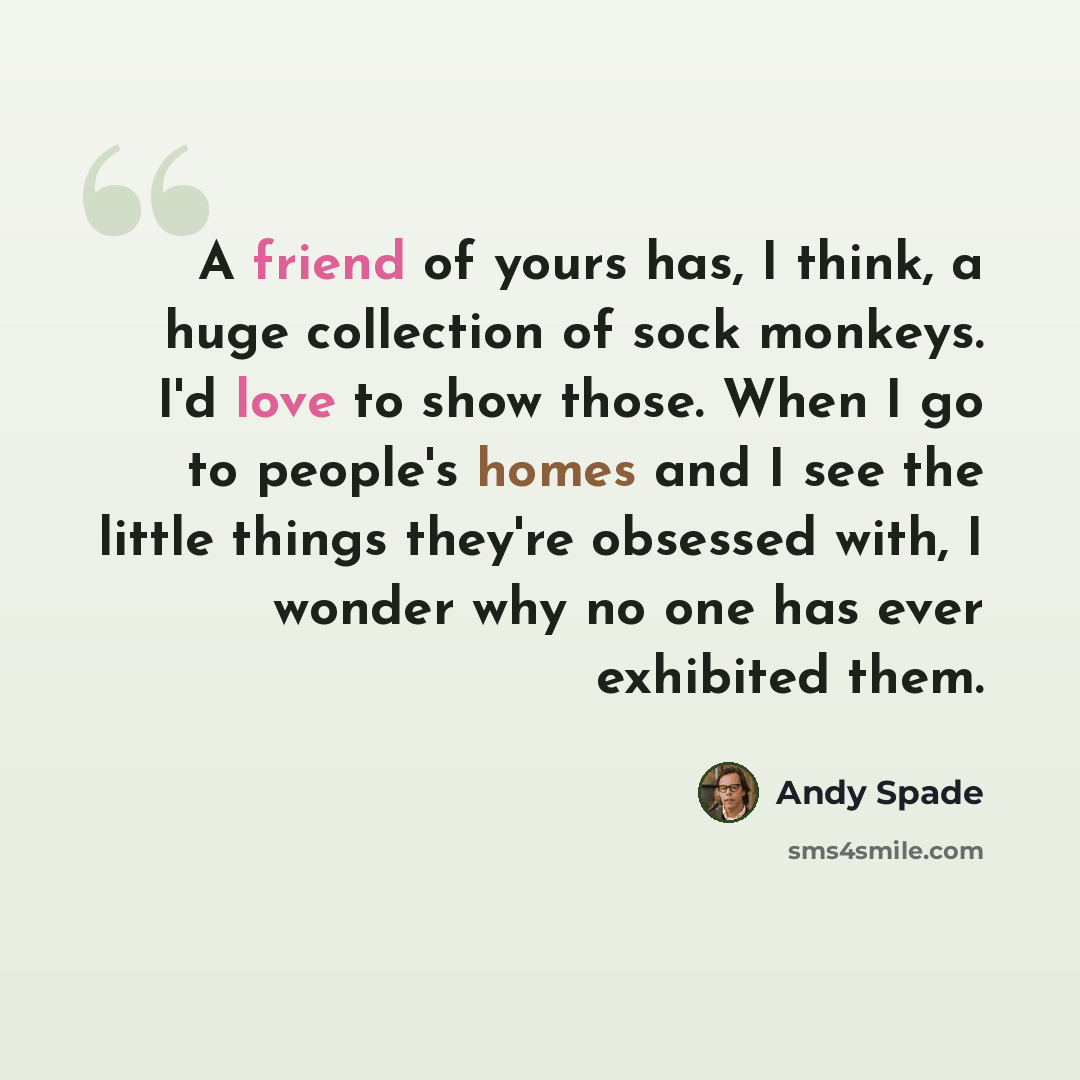 “A friend of yours has, I think, a huge collection of sock monkeys. I'd love to show those. When I go to people's homes and I see the little things they're obsessed with, I wonder why no one has ever exhibited them.” quote by Andy Spade