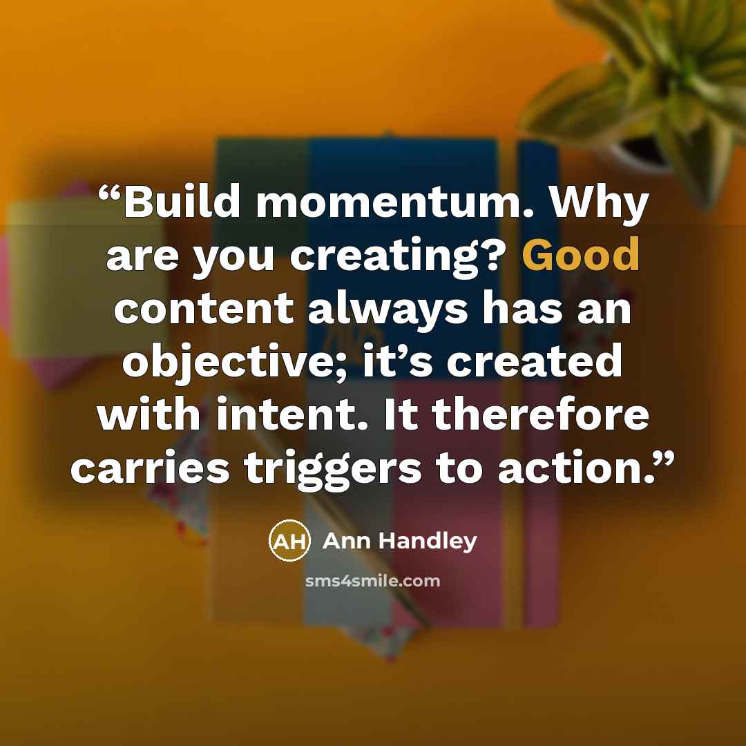 “Build momentum. Why are you creating? Good content always has an objective; it’s created with intent. It therefore carries triggers to action.” quote by Ann Handley