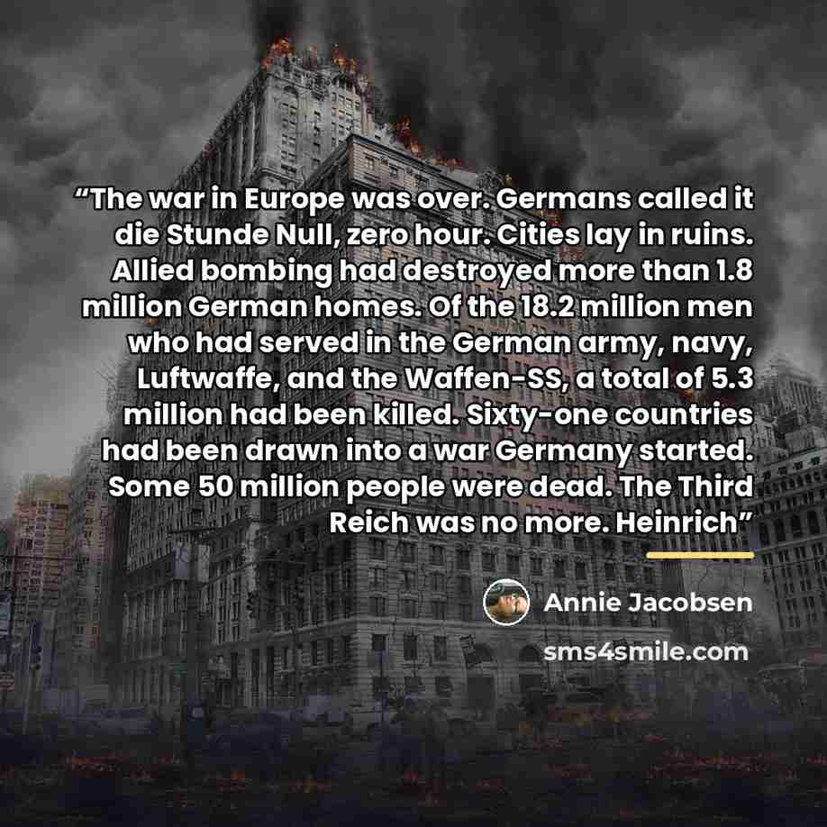 “The war in Europe was over. Germans called it die Stunde Null, zero hour. Cities lay in ruins. Allied bombing had destroyed more than 1.8 million German homes. Of the 18.2 million men who had served in the German army, navy, Luftwaffe, and the Waffen-SS, a total of 5.3 million had been killed…” quote by Annie Jacobsen