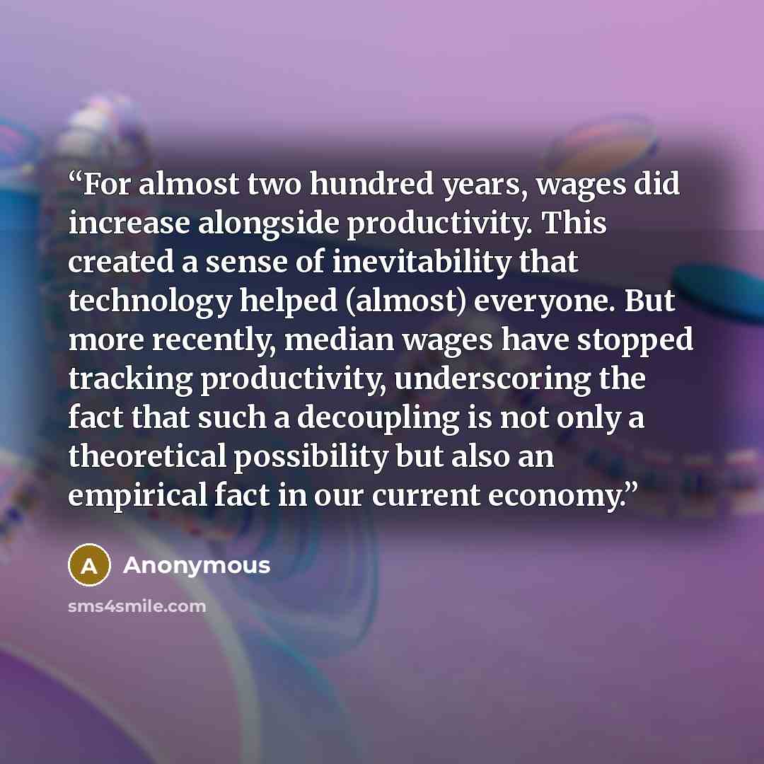“For almost two hundred years, wages did increase alongside productivity. This created a sense of inevitability that technology helped (almost) everyone. But more recently, median wages have stopped tracking productivity, underscoring the fact that such a decoupling is not only a theoretical…” quote by Anonymous