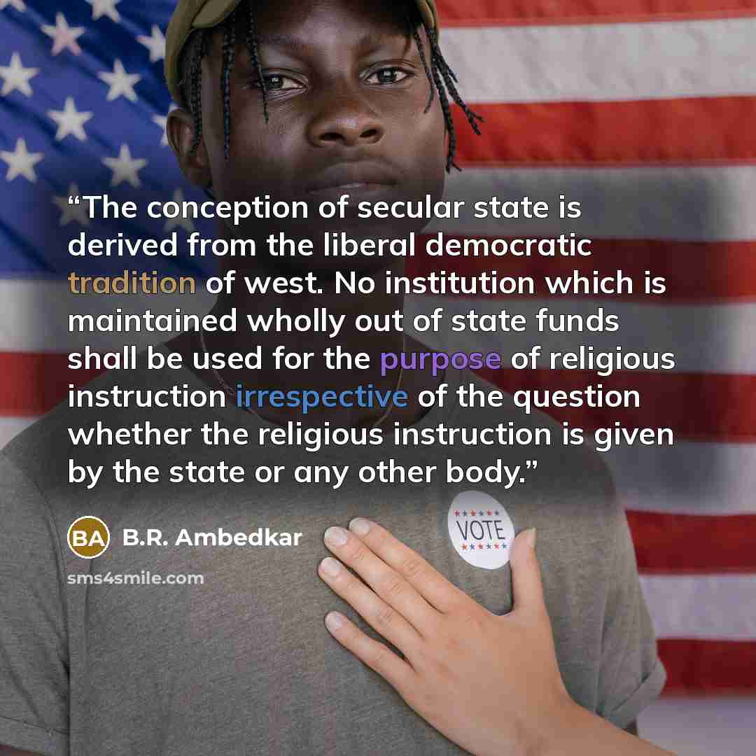 “The conception of secular state is derived from the liberal democratic tradition of west. No institution which is maintained wholly out of state funds shall be used for the purpose of religious instruction irrespective of the question whether the religious instruction is given by the state or any…” quote by B.R. Ambedkar