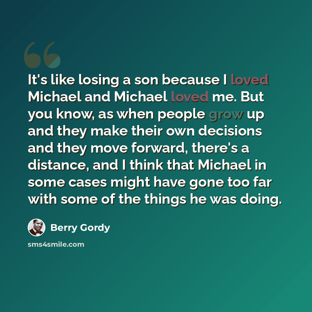 “It's like losing a son because I loved Michael and Michael loved me. But you know, as when people grow up and they make their own decisions and they move forward, there's a distance, and I think that Michael in some cases might have gone too far with some of the things he was doing.” quote by Berry Gordy