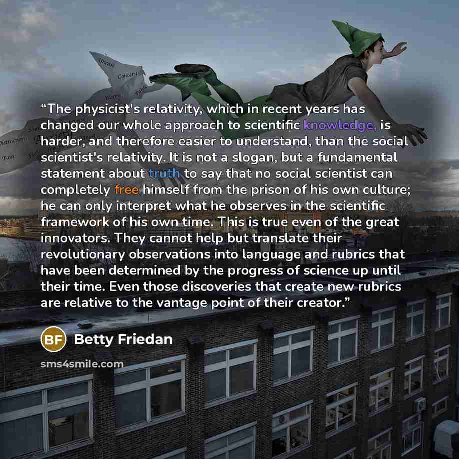 “The physicist's relativity, which in recent years has changed our whole approach to scientific knowledge, is harder, and therefore easier to understand, than the social scientist's relativity. It is not a slogan, but a fundamental statement about truth to say that no social scientist can…” quote by Betty Friedan