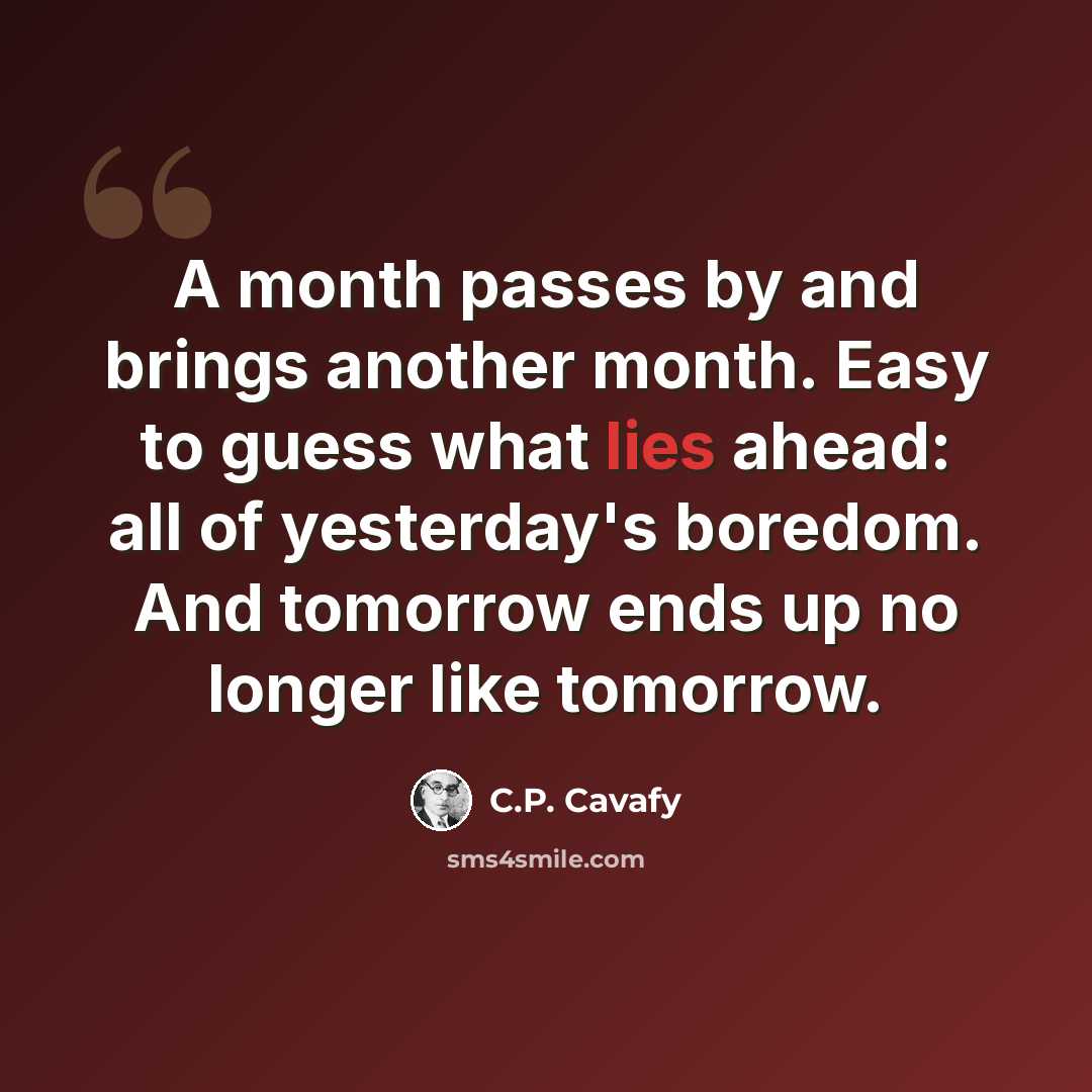 “A month passes by and brings another month. Easy to guess what lies ahead: all of yesterday's boredom. And tomorrow ends up no longer like tomorrow.” quote by C.P. Cavafy