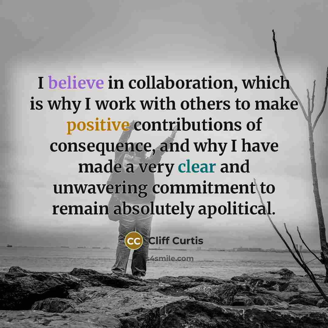 “I believe in collaboration, which is why I work with others to make positive contributions of consequence, and why I have made a very clear and unwavering commitment to remain absolutely apolitical.” quote by Cliff Curtis