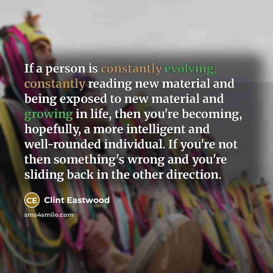 “If a person is constantly evolving, constantly reading new material and being exposed to new material and growing in life, then you're becoming, hopefully, a more intelligent and well-rounded individual. If you're not then something's wrong and you're sliding back in the other direction.” quote by Clint Eastwood