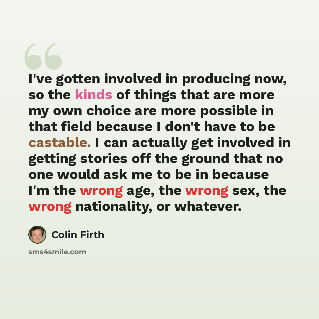 “I've gotten involved in producing now, so the kinds of things that are more my own choice are more possible in that field because I don't have to be castable. I can actually get involved in getting stories off the ground that no one would ask me to be in because I'm the wrong age, the wrong sex…” quote by Colin Firth