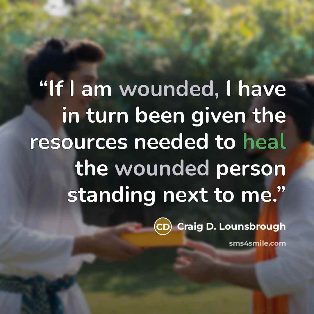 “If I am wounded, I have in turn been given the resources needed to heal the wounded person standing next to me.” quote by Craig D. Lounsbrough