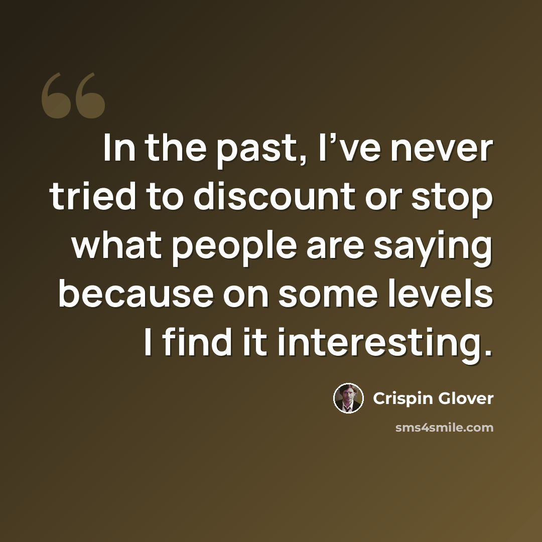 “In the past, I've never tried to discount or stop what people are saying because on some levels I find it interesting.” quote by Crispin Glover
