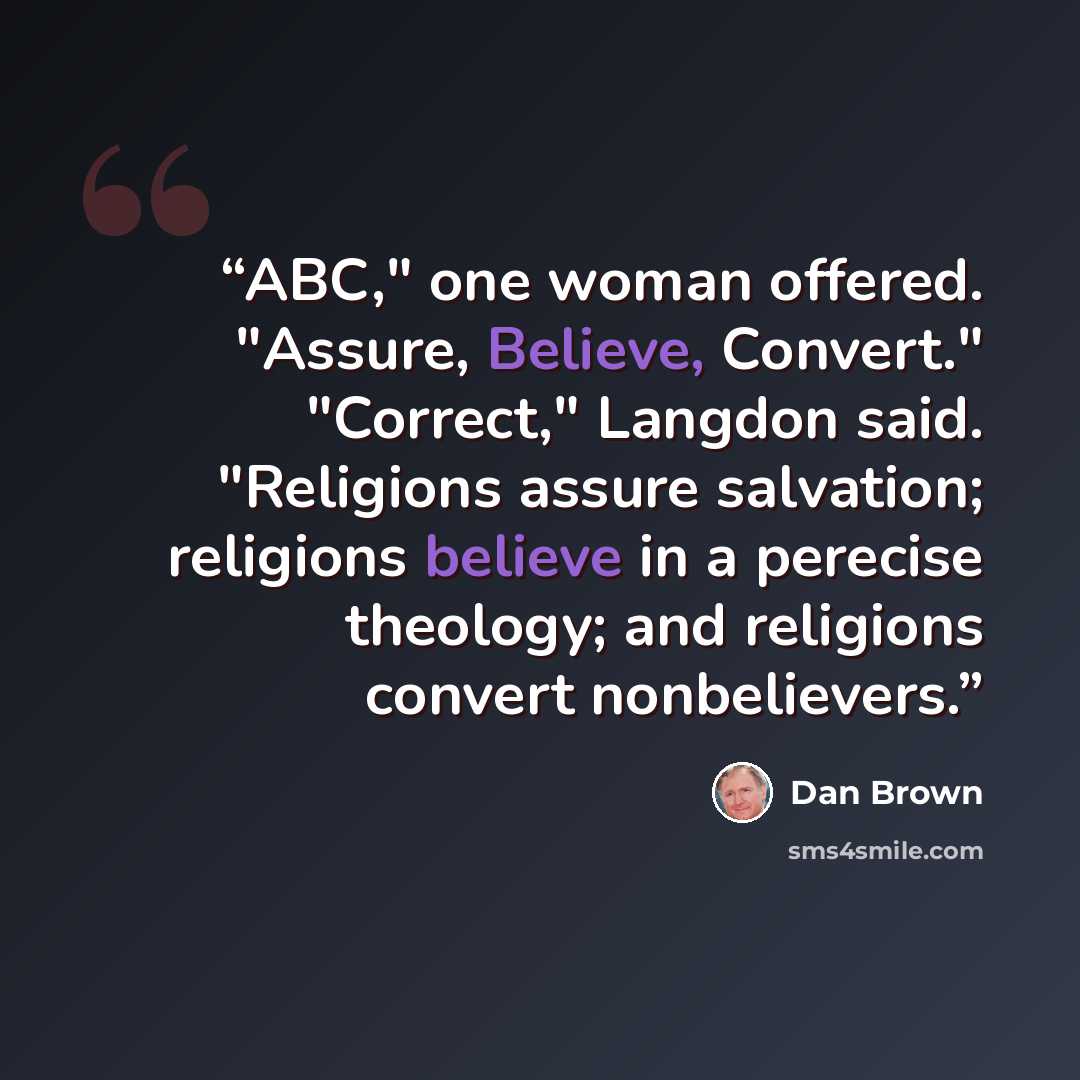 “ABC," one woman offered. "Assure, Believe, Convert." "Correct," Langdon said. "Religions assure salvation; religions believe in a perecise theology; and religions convert nonbelievers.” quote by Dan Brown