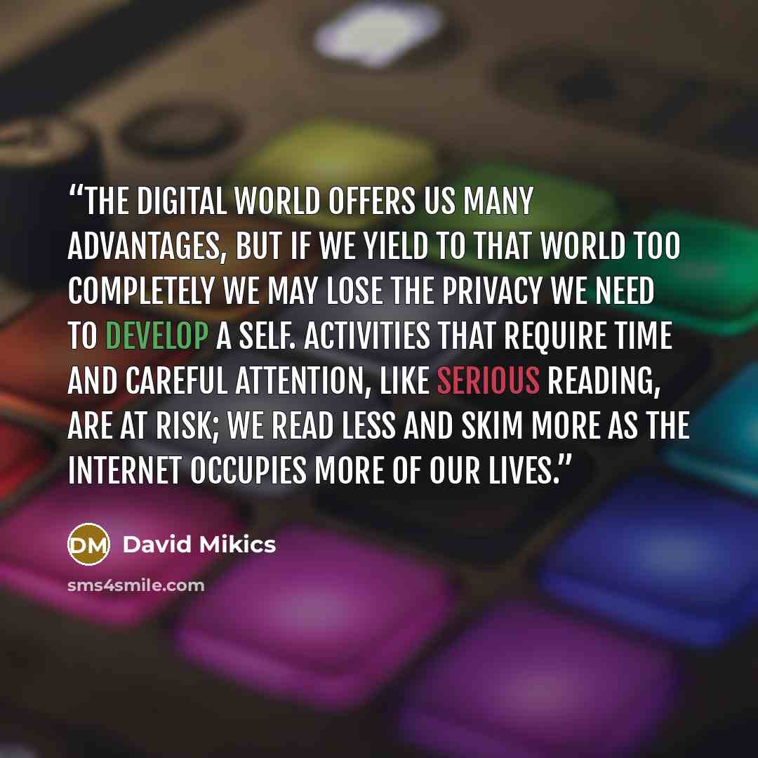 “The digital world offers us many advantages, but if we yield to that world too completely we may lose the privacy we need to develop a self. Activities that require time and careful attention, like serious reading, are at risk; we read less and skim more as the Internet occupies more of our lives.” quote by David Mikics