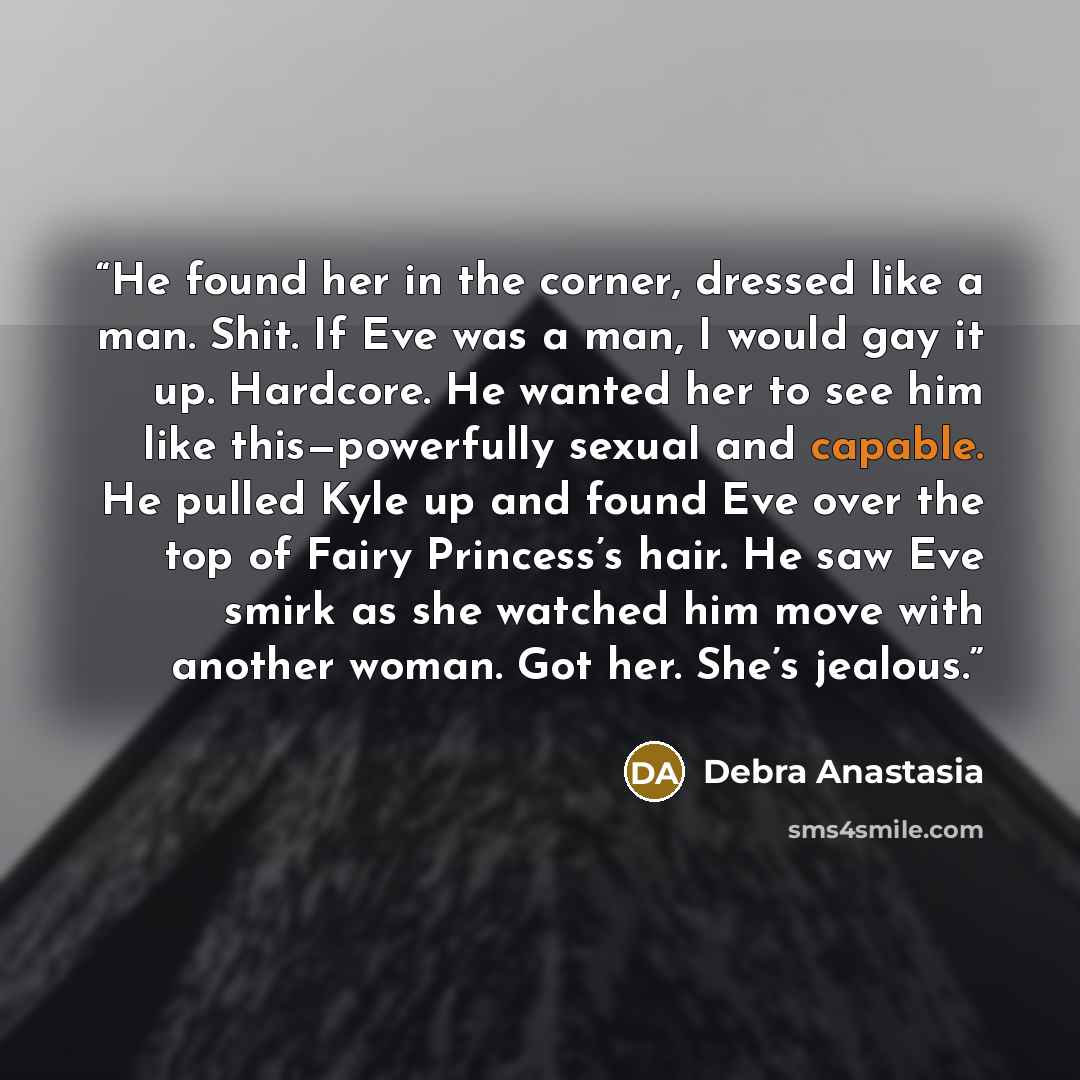 “He found her in the corner, dressed like a man. Shit. If Eve was a man, I would gay it up. Hardcore. He wanted her to see him like this—powerfully sexual and capable. He pulled Kyle up and found Eve over the top of Fairy Princess’s hair. He saw Eve smirk as she watched him move with another woman…” quote by Debra Anastasia