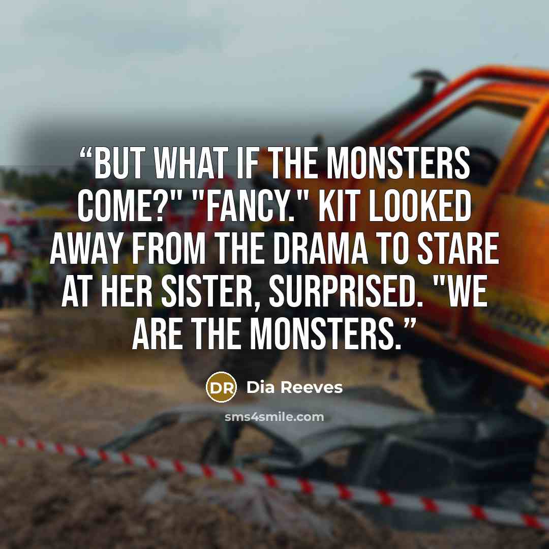 “But what if the monsters come?" "Fancy." Kit looked away from the drama to stare at her sister, surprised. "We are the monsters.” quote by Dia Reeves