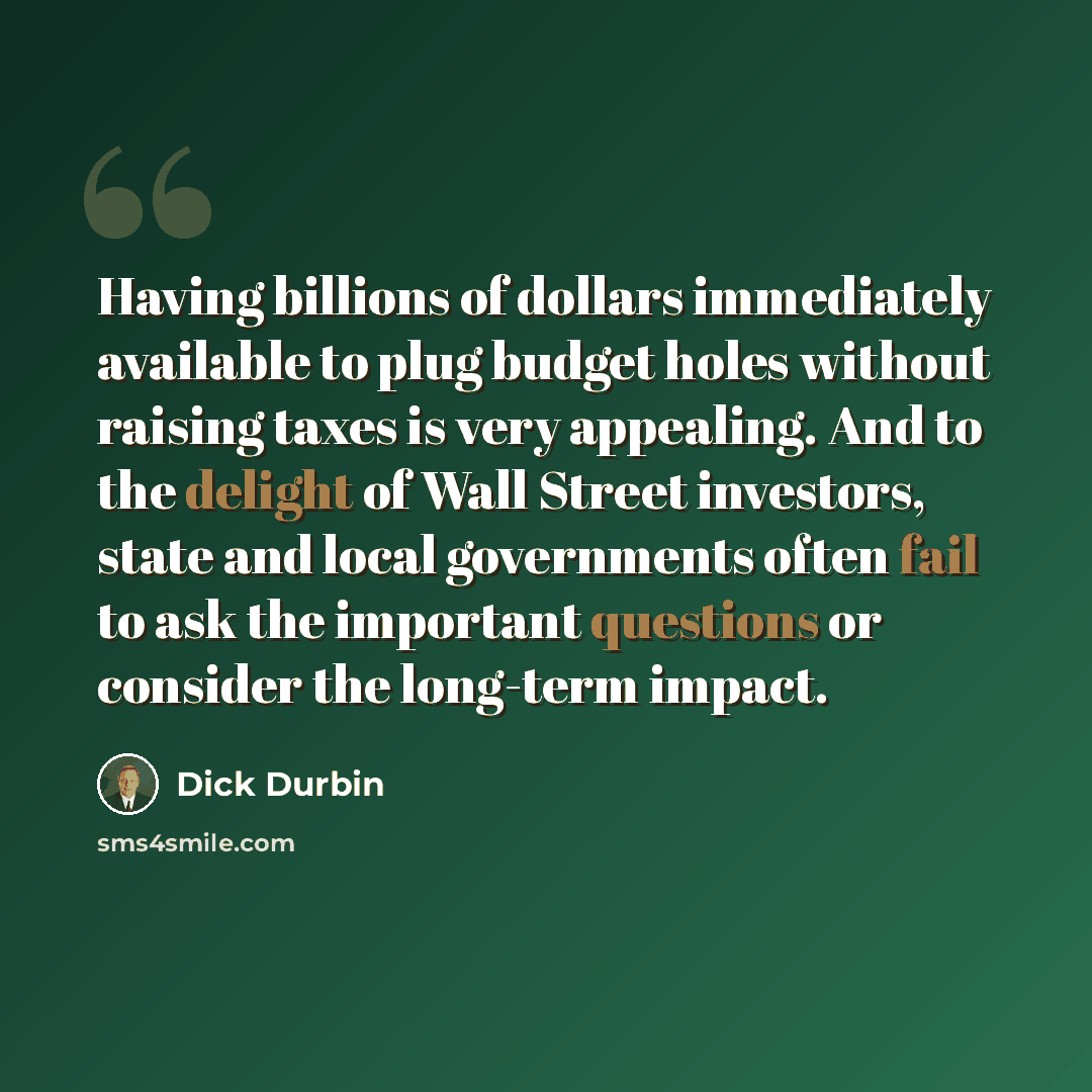 “Having billions of dollars immediately available to plug budget holes without raising taxes is very appealing. And to the delight of Wall Street investors, state and local governments often fail to ask the important questions or consider the long-term impact.” quote by Dick Durbin