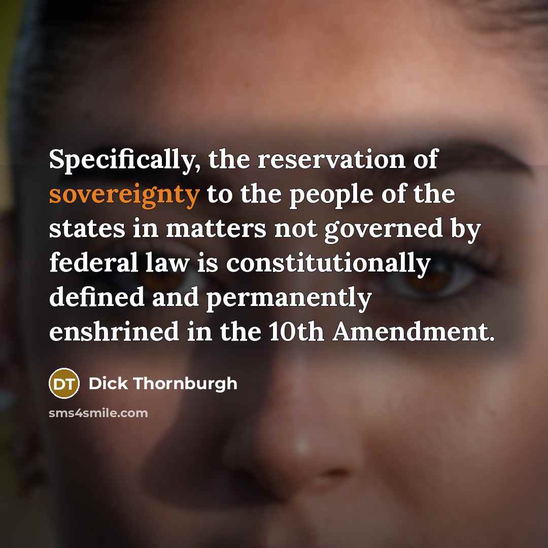 “Specifically, the reservation of sovereignty to the people of the states in matters not governed by federal law is constitutionally defined and permanently enshrined in the 10th Amendment.” quote by Dick Thornburgh