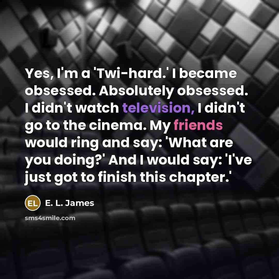 “Yes, I'm a 'Twi-hard.' I became obsessed. Absolutely obsessed. I didn't watch television, I didn't go to the cinema. My friends would ring and say: 'What are you doing?' And I would say: 'I've just got to finish this chapter.'” quote by E. L. James