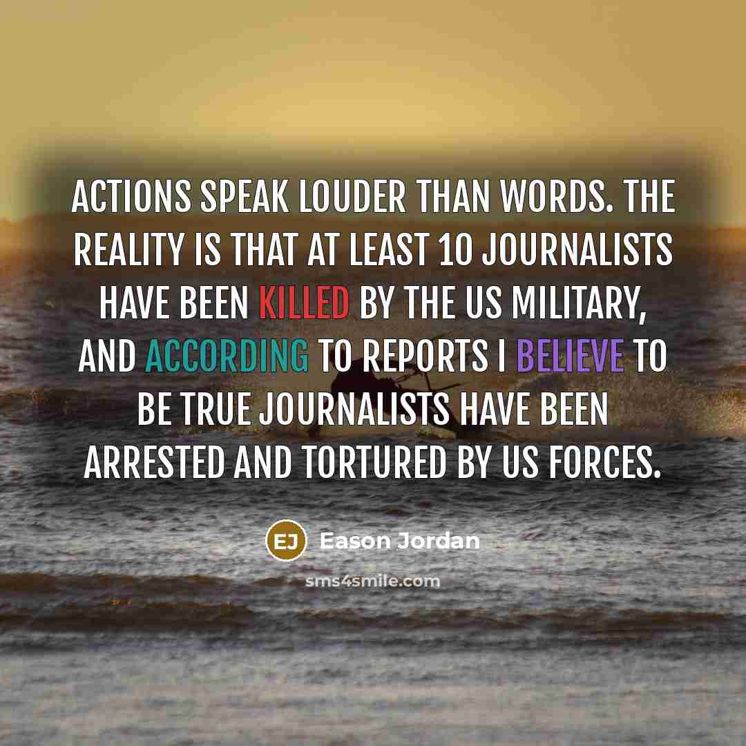 “Actions speak louder than words. The reality is that at least 10 journalists have been killed by the US military, and according to reports I believe to be true journalists have been arrested and tortured by US forces.” quote by Eason Jordan