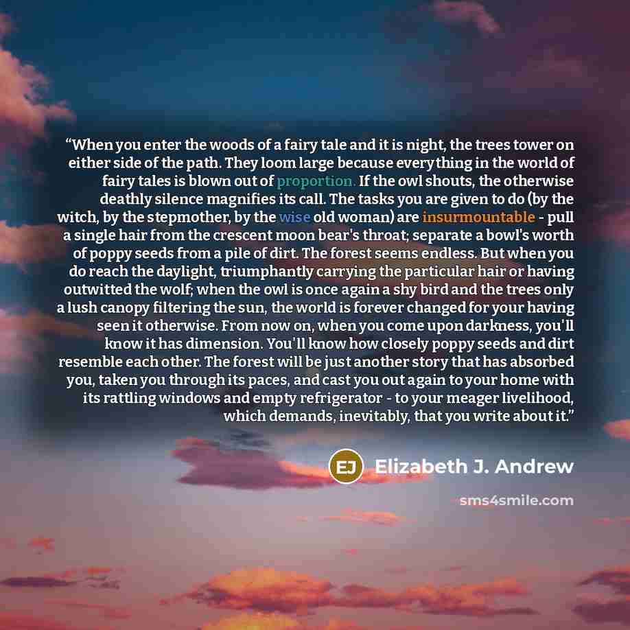“When you enter the woods of a fairy tale and it is night, the trees tower on either side of the path. They loom large because everything in the world of fairy tales is blown out of proportion. If the owl shouts, the otherwise deathly silence magnifies its call. The tasks you are given to do (by…” quote by Elizabeth J. Andrew