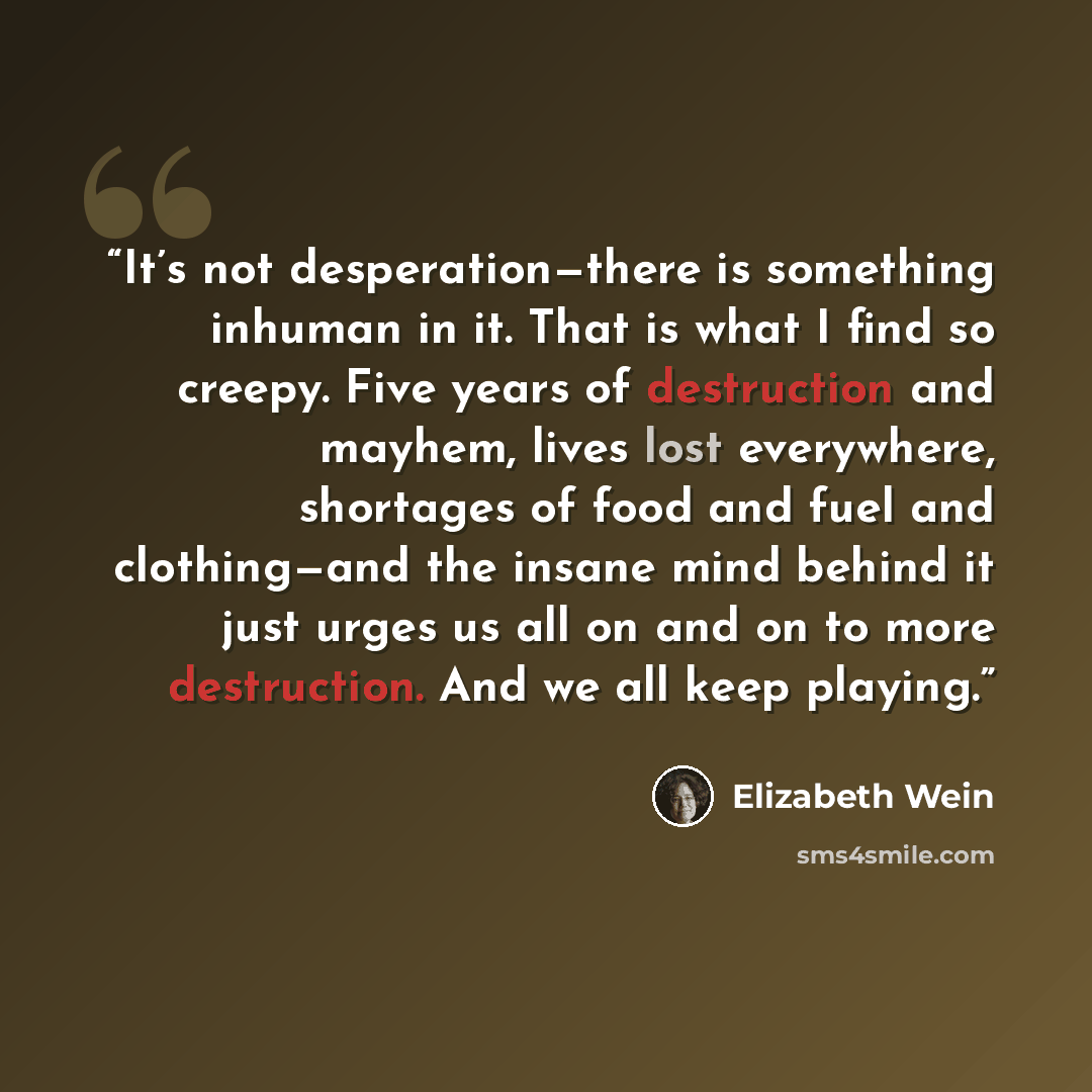 “It’s not desperation—there is something inhuman in it. That is what I find so creepy. Five years of destruction and mayhem, lives lost everywhere, shortages of food and fuel and clothing—and the insane mind behind it just urges us all on and on to more destruction. And we all keep playing.” quote by Elizabeth Wein