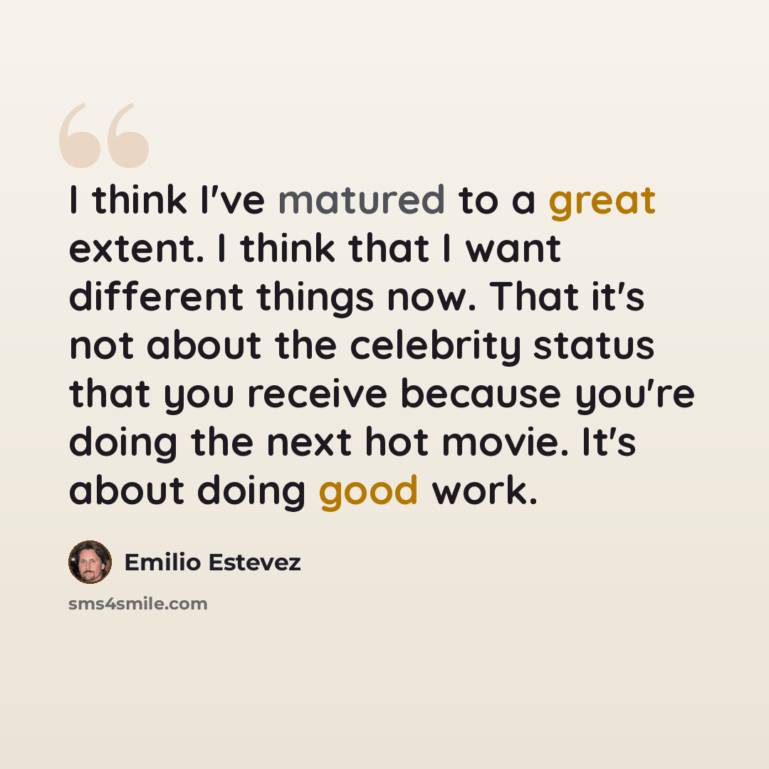 “I think I've matured to a great extent. I think that I want different things now. That it's not about the celebrity status that you receive because you're doing the next hot movie. It's about doing good work.” quote by Emilio Estevez