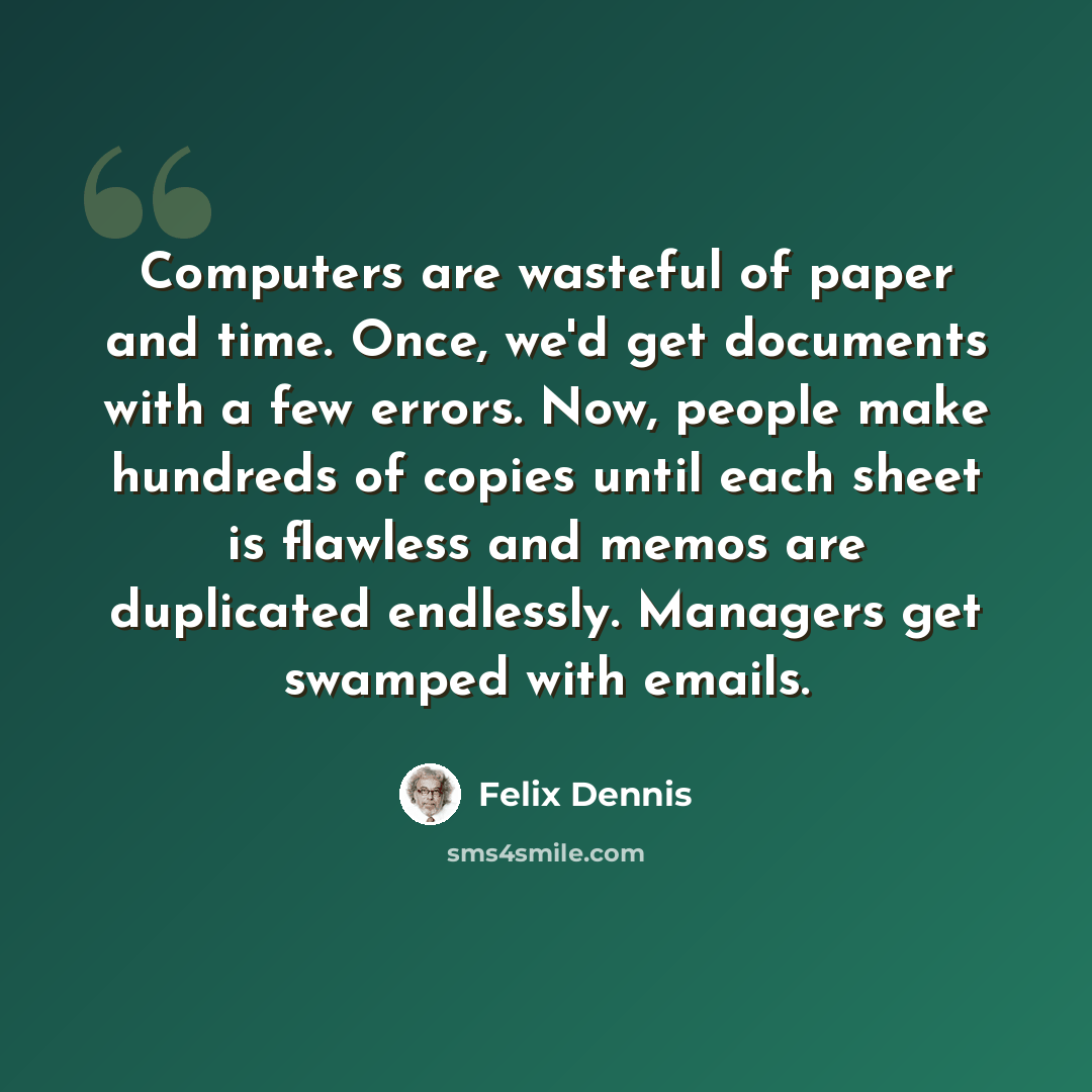 “Computers are wasteful of paper and time. Once, we'd get documents with a few errors. Now, people make hundreds of copies until each sheet is flawless and memos are duplicated endlessly. Managers get swamped with emails.” quote by Felix Dennis
