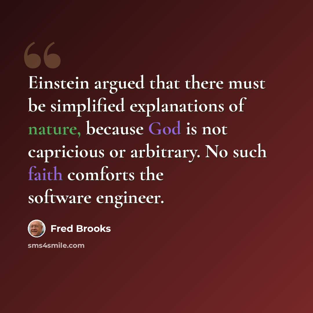 “Einstein argued that there must be simplified explanations of nature, because God is not capricious or arbitrary. No such faith comforts the software engineer.” quote by Fred Brooks