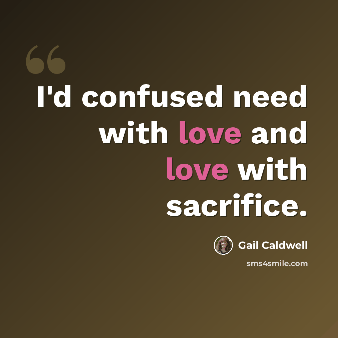 “I'd confused need with love and love with sacrifice.” quote by Gail Caldwell