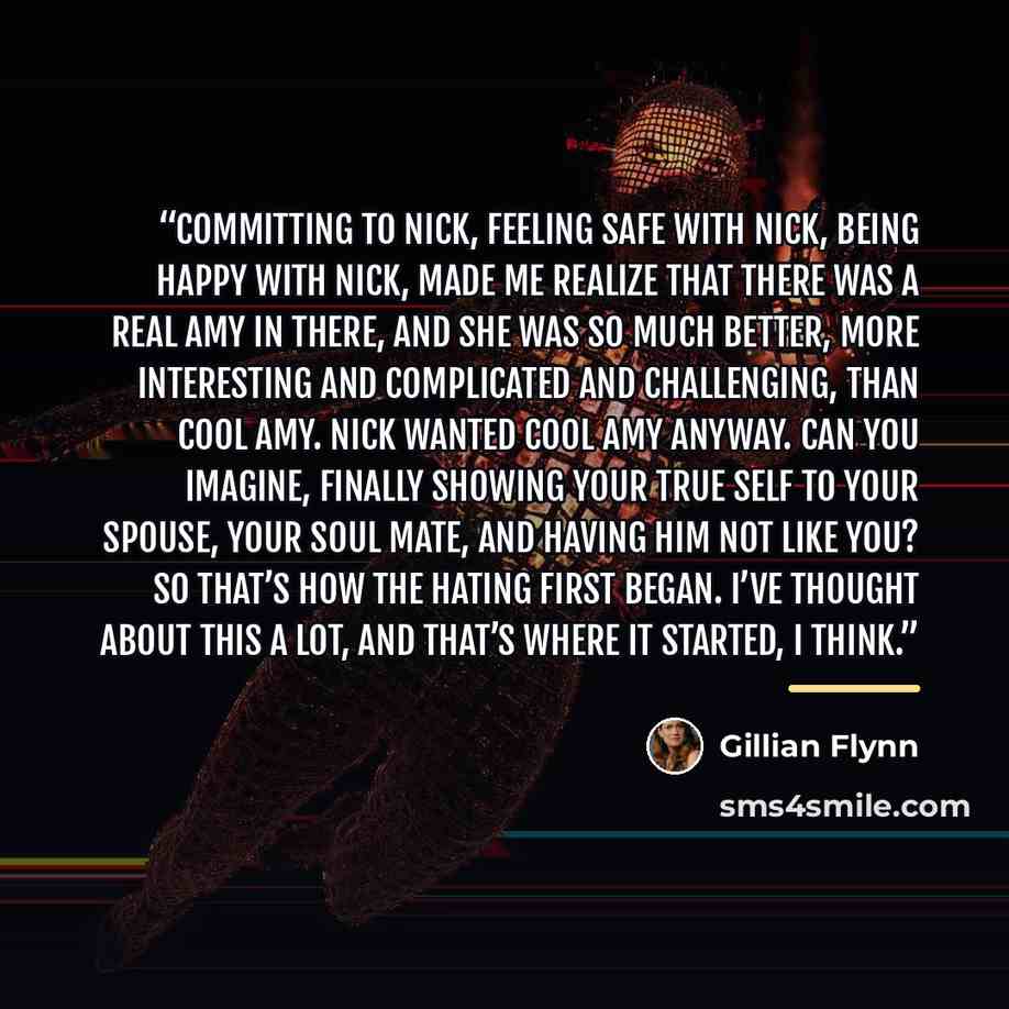 “Committing to Nick, feeling safe with Nick, being happy with Nick, made me realize that there was a Real Amy in there, and she was so much better, more interesting and complicated and challenging, than Cool Amy. Nick wanted Cool Amy anyway. Can you imagine, finally showing your true self to your…” quote by Gillian Flynn